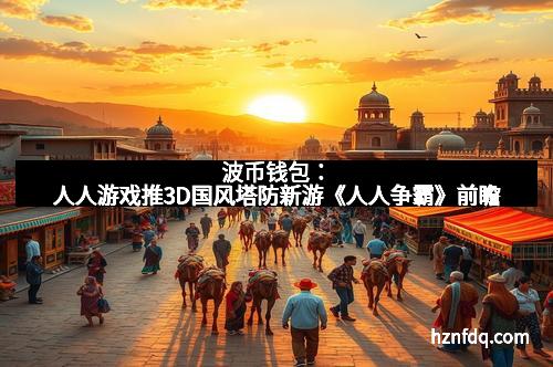 波币钱包：人人游戏推3D国风塔防新游《人人争霸》前瞻